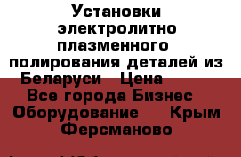 Установки электролитно-плазменного  полирования деталей из Беларуси › Цена ­ 100 - Все города Бизнес » Оборудование   . Крым,Ферсманово